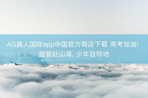 AG真人国际app中国官方商店下载 高考加油! 握管赴山海， 少年自特地