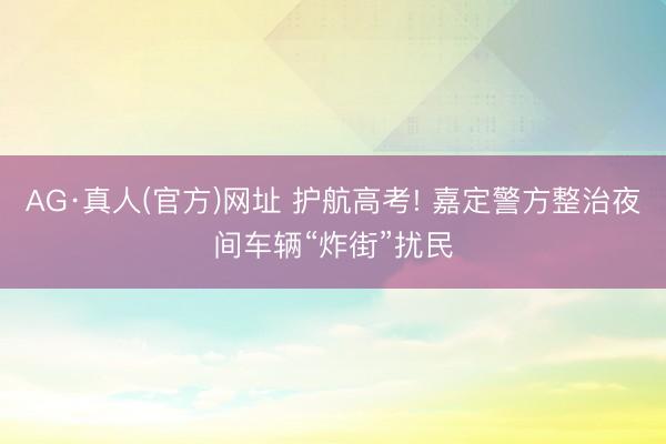 AG·真人(官方)网址 护航高考! 嘉定警方整治夜间车辆“炸街”扰民