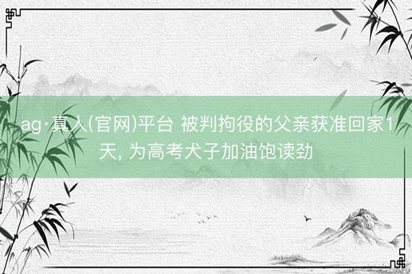 ag·真人(官网)平台 被判拘役的父亲获准回家1天， 为高考犬子加油饱读劲