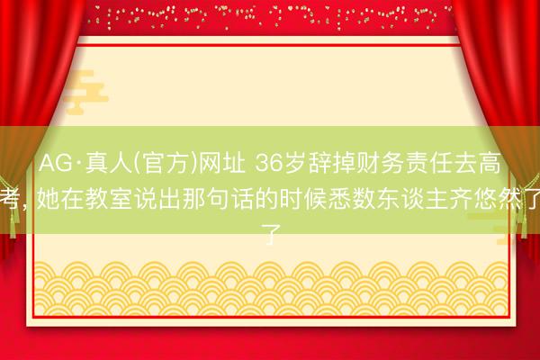 AG·真人(官方)网址 36岁辞掉财务责任去高考， 她在教室说出那句话的时候悉数东谈主齐悠然了