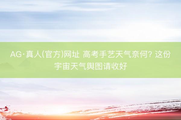 AG·真人(官方)网址 高考手艺天气奈何? 这份宇宙天气舆图请收好