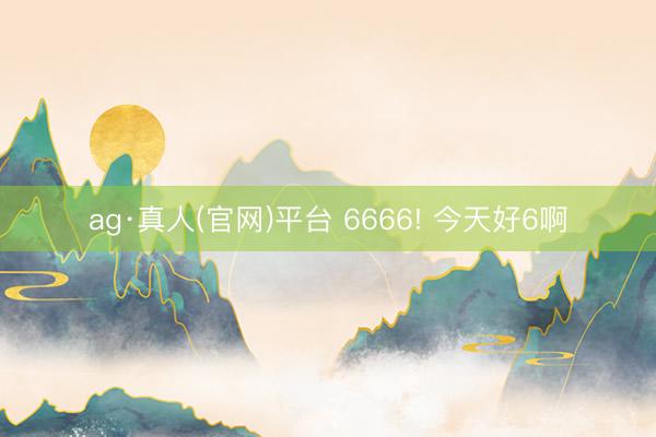 ag·真人(官网)平台 6666! 今天好6啊