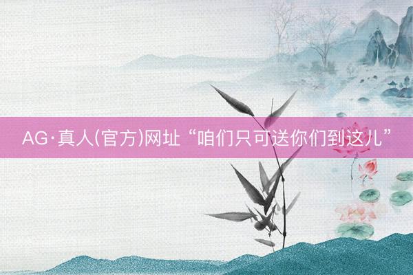 AG·真人(官方)网址 “咱们只可送你们到这儿”