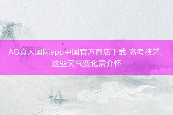 AG真人国际app中国官方商店下载 高考技艺， 这些天气变化需介怀