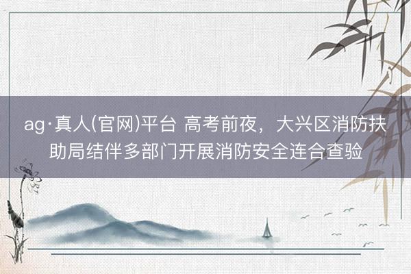 ag·真人(官网)平台 高考前夜，大兴区消防扶助局结伴多部门开展消防安全连合查验