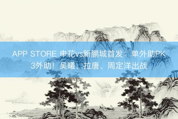 APP STORE 申花vs新鹏城首发：单外助PK3外助！吴曦、拉唐、周定洋出战