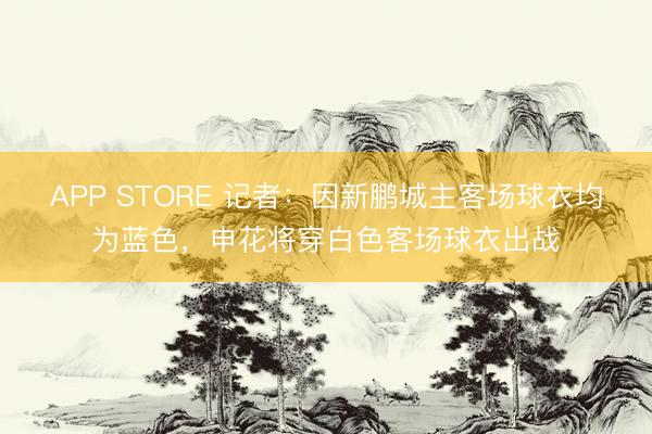 APP STORE 记者：因新鹏城主客场球衣均为蓝色，申花将穿白色客场球衣出战