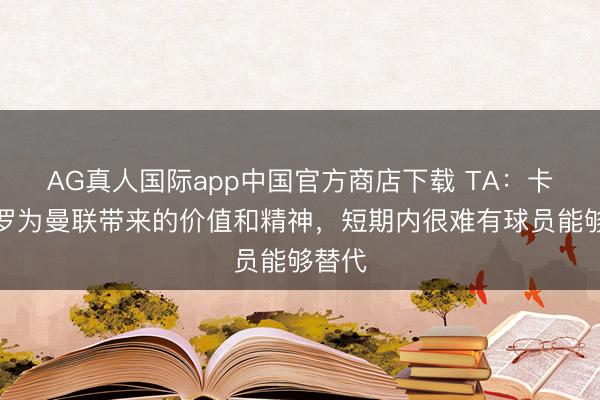 AG真人国际app中国官方商店下载 TA：卡塞米罗为曼联带来的价值和精神，短期内很难有球员能够替代