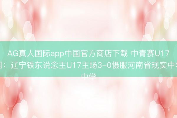 AG真人国际app中国官方商店下载 中青赛U17组：辽宁铁东说念主U17主场3-0慑服河南省现实中学