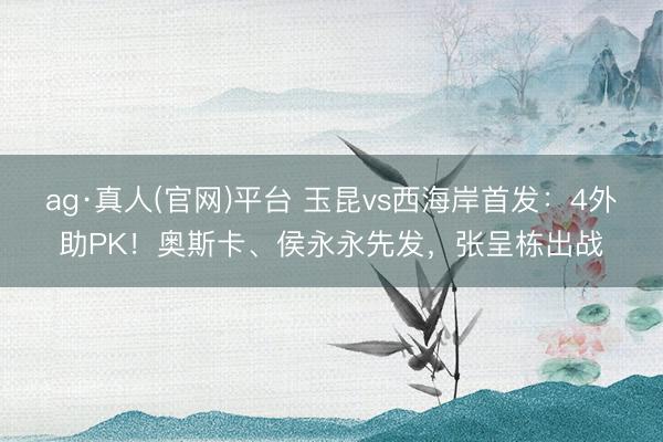 ag·真人(官网)平台 玉昆vs西海岸首发：4外助PK！奥斯卡、侯永永先发，张呈栋出战