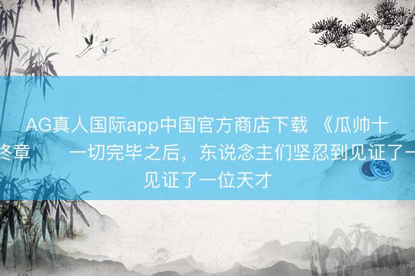 AG真人国际app中国官方商店下载 《瓜帅十载》最终章⭐️一切完毕之后，东说念主们坚忍到见证了一位天才