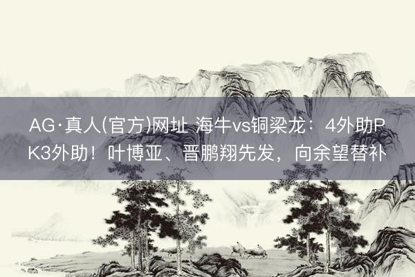 AG·真人(官方)网址 海牛vs铜梁龙：4外助PK3外助！叶博亚、晋鹏翔先发，向余望替补
