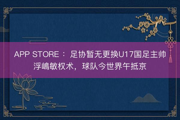 APP STORE ：足协暂无更换U17国足主帅浮嶋敏权术，球队今世界午抵京