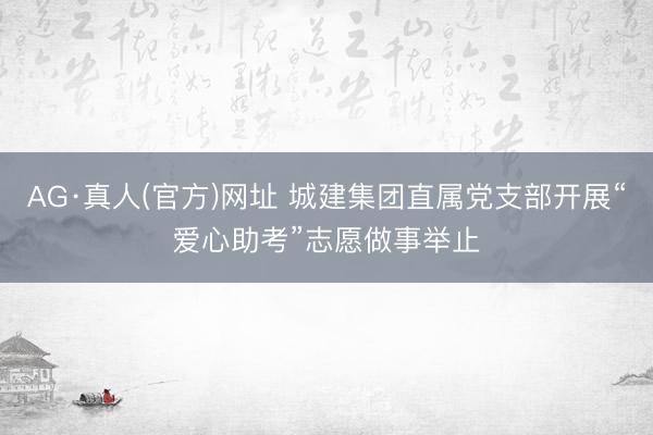 AG·真人(官方)网址 城建集团直属党支部开展“爱心助考”志愿做事举止