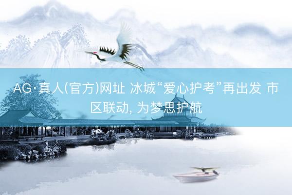 AG·真人(官方)网址 冰城“爱心护考”再出发 市区联动, 