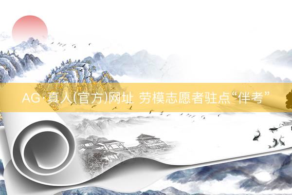AG·真人(官方)网址 劳模志愿者驻点“伴考”