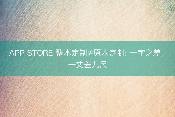 APP STORE 整木定制≠原木定制: 一字之差， 一丈差九尺