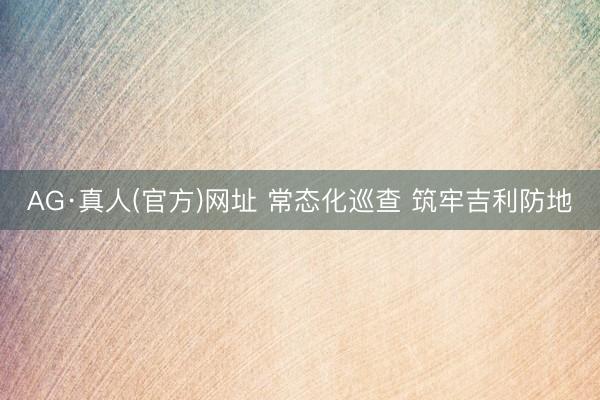 AG·真人(官方)网址 常态化巡查 筑牢吉利防地
