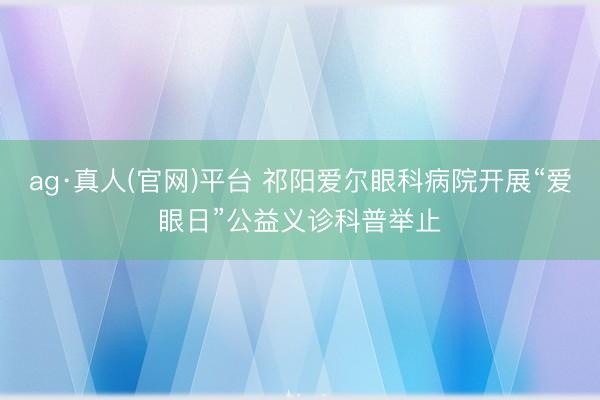 ag·真人(官网)平台 祁阳爱尔眼科病院开展“爱眼日”公益义诊科普举止