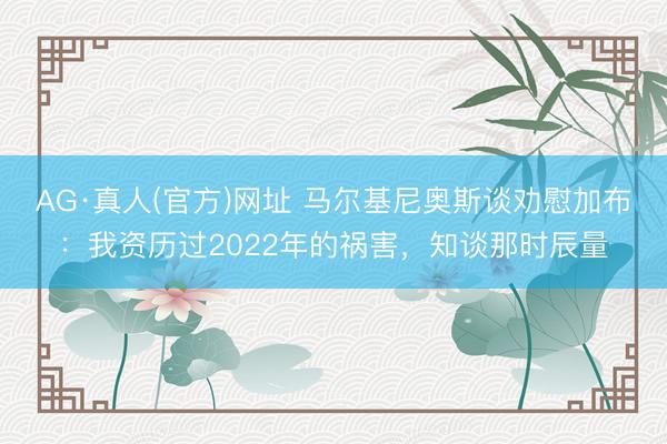 AG·真人(官方)网址 马尔基尼奥斯谈劝慰加布：我资历过2022年的祸害，知谈那时辰量