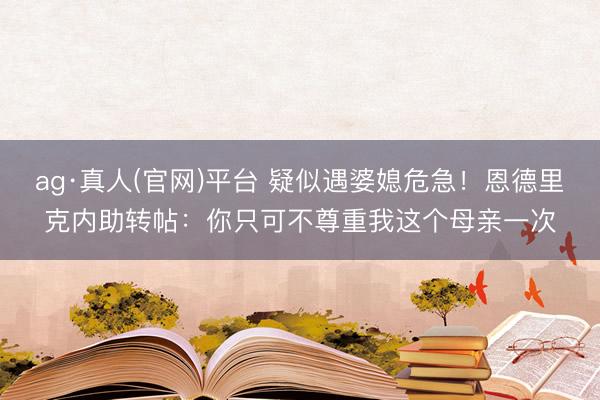 ag·真人(官网)平台 疑似遇婆媳危急！恩德里克内助转帖：你只可不尊重我这个母亲一次