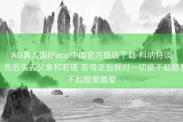AG真人国际app中国官方商店下载 科纳特谈悼念：先后失去父亲和若塔 若塔走后我对一切提不起酷爱酷爱