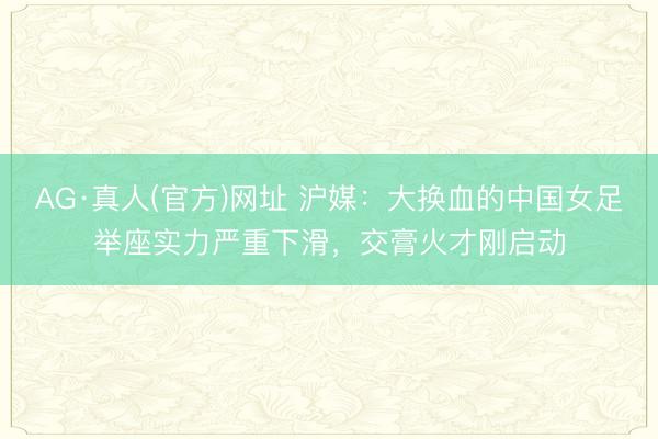 AG·真人(官方)网址 沪媒：大换血的中国女足举座实力严重下滑，交膏火才刚启动