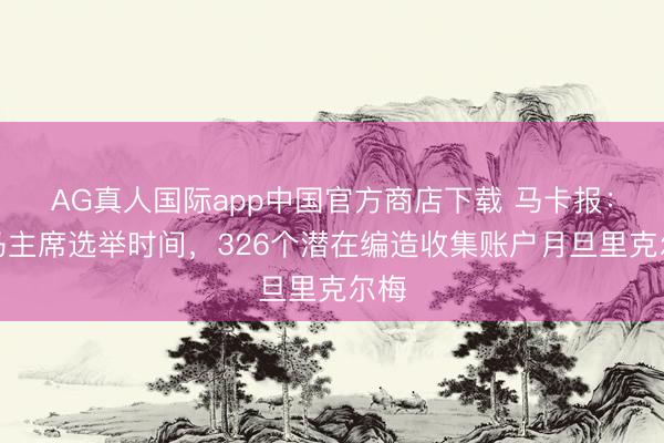 AG真人国际app中国官方商店下载 马卡报：皇马主席选举时间，326个潜在编造收集账户月旦里克尔梅