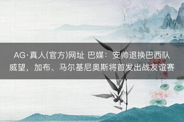 AG·真人(官方)网址 巴媒:安帅退换巴西队威望,加布、马尔基尼奥斯将首发出战友谊赛