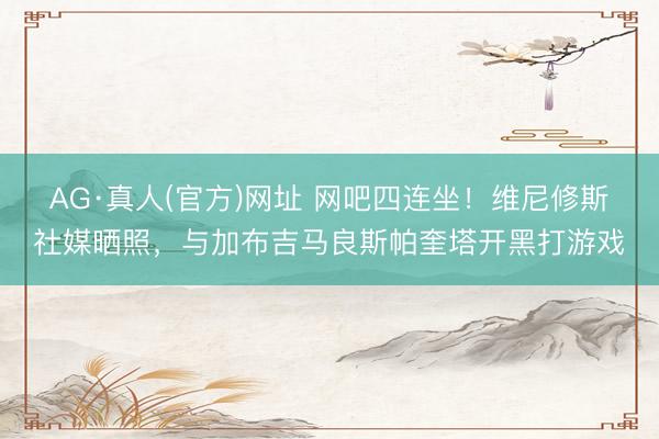 AG·真人(官方)网址 网吧四连坐！维尼修斯社媒晒照，与加布吉马良斯帕奎塔开黑打游戏
