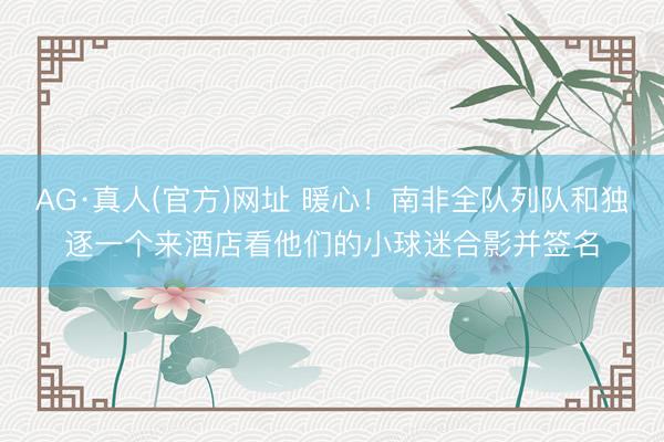 AG·真人(官方)网址 暖心!南非全队列队和独逐一个来酒店看他们的小球迷合影并签名