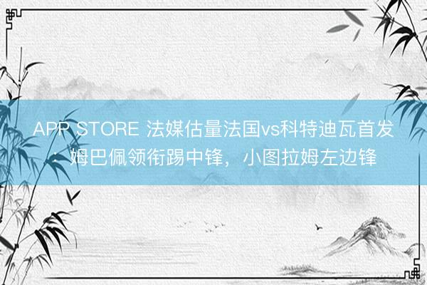 APP STORE 法媒估量法国vs科特迪瓦首发：姆巴佩领衔踢中锋，小图拉姆左边锋
