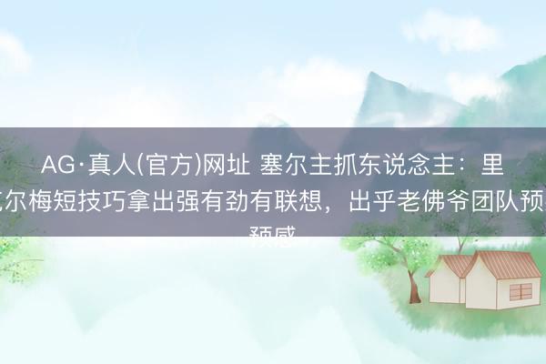 AG·真人(官方)网址 塞尔主抓东说念主：里克尔梅短技巧拿出强有劲有联想，出乎老佛爷团队预感