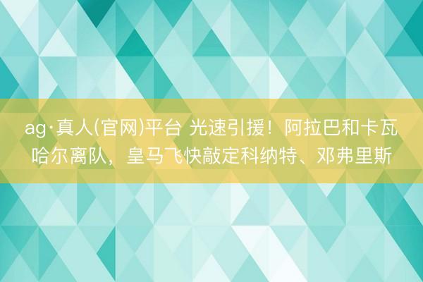 ag·真人(官网)平台 光速引援！阿拉巴和卡瓦哈尔离队，皇马飞快敲定科纳特、邓弗里斯