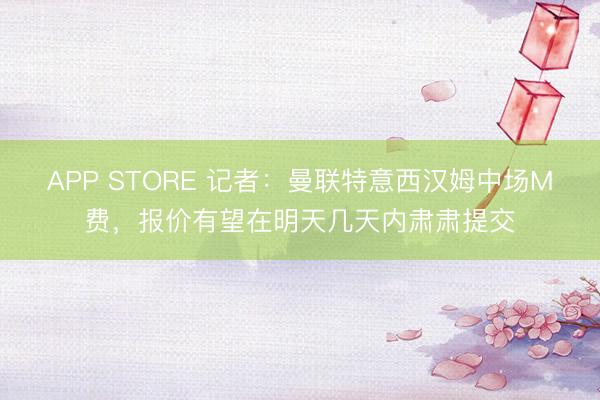 APP STORE 记者：曼联特意西汉姆中场M费，报价有望在明天几天内肃肃提交