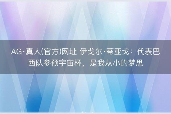 AG·真人(官方)网址 伊戈尔·蒂亚戈：代表巴西队参预宇宙杯，是我从小的梦思