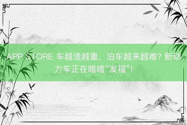 APP STORE 车越造越重,泊车越来越难? 新动力车正在暗暗“发福”!