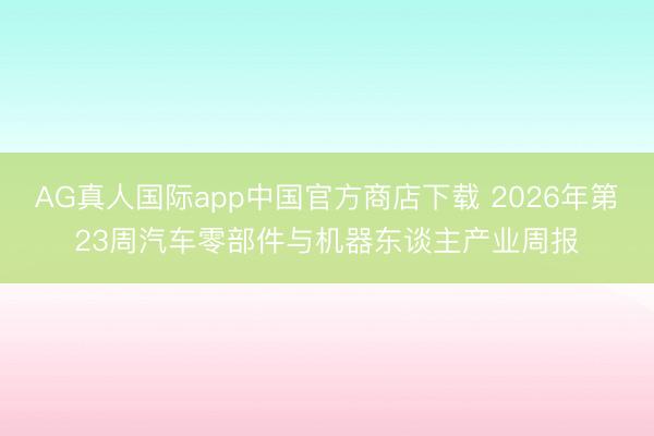 AG真人国际app中国官方商店下载 2026年第23周汽车零部件与机器东谈主产业周报