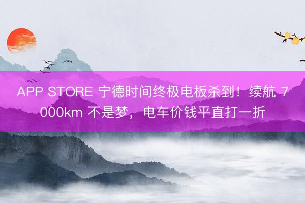 APP STORE 宁德时间终极电板杀到！续航 7000km 不是梦，电车价钱平直打一折