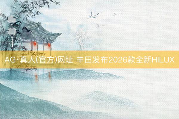 AG·真人(官方)网址 丰田发布2026款全新HILUX