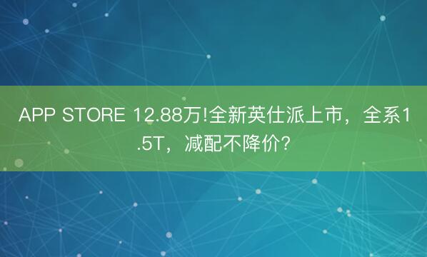 APP STORE 12.88万!全新英仕派上市，全系1.5T，减配不降价?