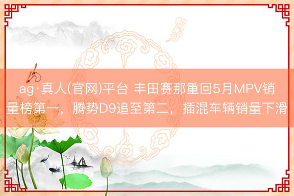 ag·真人(官网)平台 丰田赛那重回5月MPV销量榜第一,腾势D9追至第二,插混车辆销量下滑