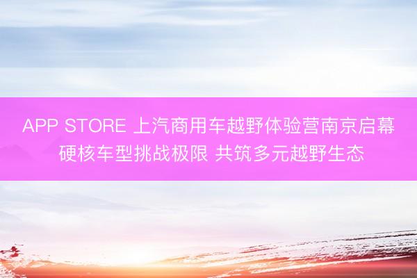 APP STORE 上汽商用车越野体验营南京启幕 硬核车型挑战极限 共筑多元越野生态