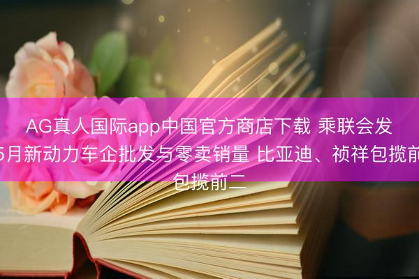 AG真人国际app中国官方商店下载 乘联会发布5月新动力车企批发与零卖销量 比亚迪、祯祥包揽前二