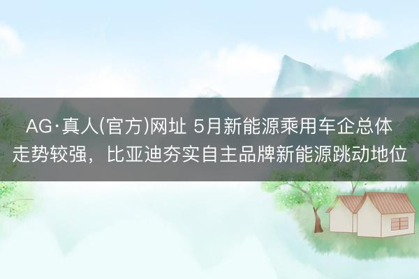 AG·真人(官方)网址 5月新能源乘用车企总体走势较强，比亚迪夯实自主品牌新能源跳动地位