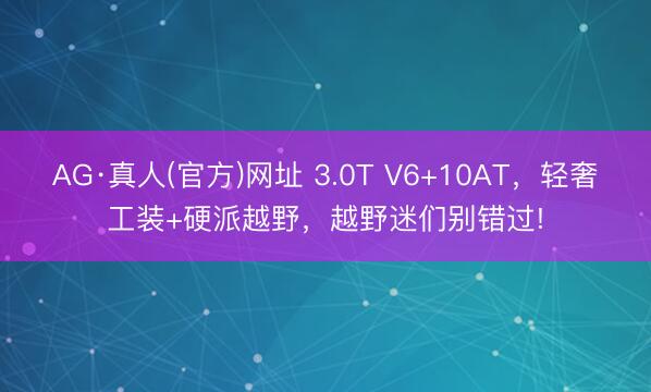 AG·真人(官方)网址 3.0T V6+10AT，轻奢工装+硬派越野，越野迷们别错过!