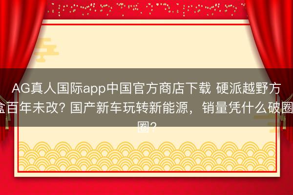 AG真人国际app中国官方商店下载 硬派越野方盒百年未改? 国产新车玩转新能源,销量凭什么破圈?