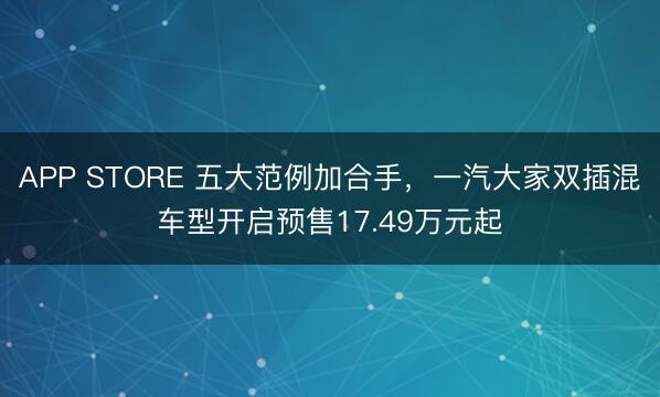 APP STORE 五大范例加合手，一汽大家双插混车型开启预售17.49万元起
