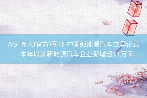 AG·真人(官方)网址 中国新能源汽车立异记载，本年以来新能源汽车企业新增超11万家