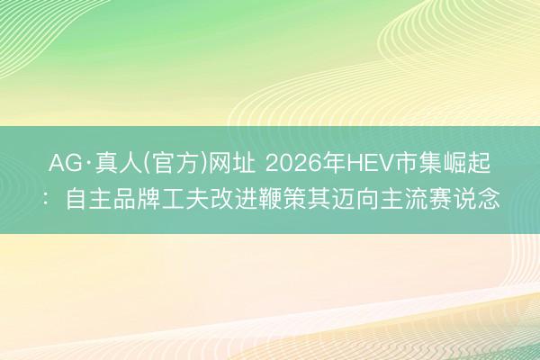 AG·真人(官方)网址 2026年HEV市集崛起：自主品牌工夫改进鞭策其迈向主流赛说念